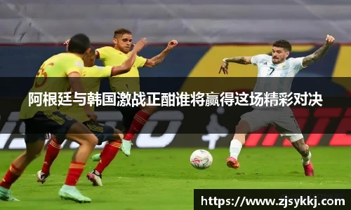 阿根廷与韩国激战正酣谁将赢得这场精彩对决